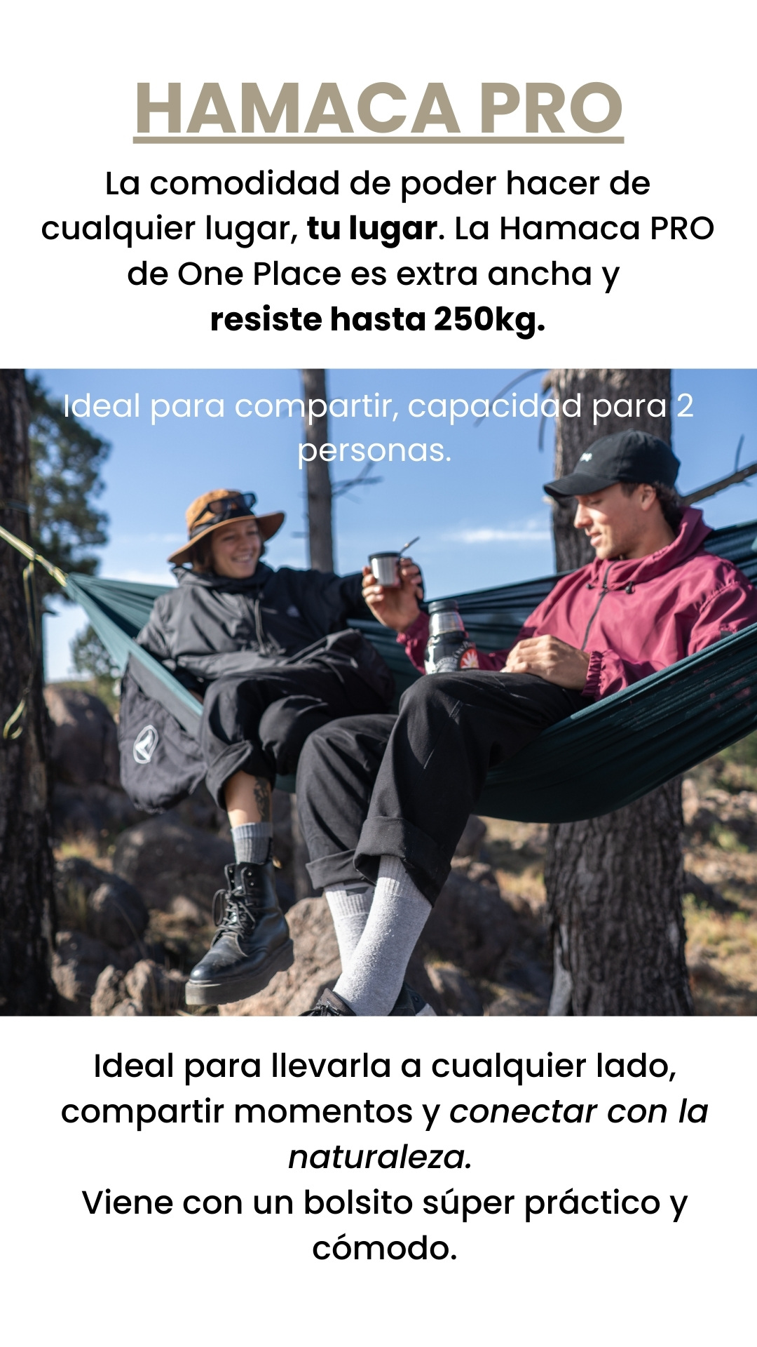 HAMACA PRO La comodidad de poder hacer de cualquier lugar, tu lugar. La Hamaca PRO de One Place es extra ancha y  resiste hasta 250kg. Ideal para llevarla a cualquier lado, compartir momentos y conectar con la naturaleza.  Viene con un bolsito súper práctico y cómodo. Ideal para compartir, capacidad para 2 personas.